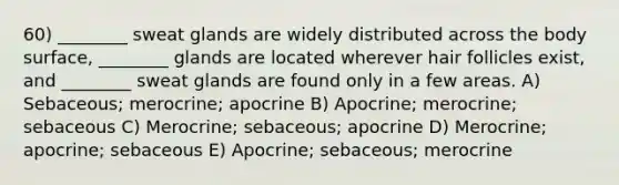 60) ________ sweat glands are widely distributed across the body surface, ________ glands are located wherever hair follicles exist, and ________ sweat glands are found only in a few areas. A) Sebaceous; merocrine; apocrine B) Apocrine; merocrine; sebaceous C) Merocrine; sebaceous; apocrine D) Merocrine; apocrine; sebaceous E) Apocrine; sebaceous; merocrine