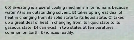 60) Sweating is a useful cooling mechanism for humans because water A) is an outstanding solvent. B) takes up a great deal of heat in changing from its solid state to its liquid state. C) takes up a great deal of heat in changing from its liquid state to its gaseous state. D) can exist in two states at temperatures common on Earth. E) ionizes readily.