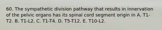 60. The sympathetic division pathway that results in innervation of the pelvic organs has its spinal cord segment origin in A. T1-T2. B. T1-L2. C. T1-T4. D. T5-T12. E. T10-L2.