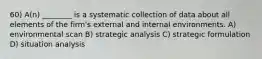 60) A(n) ________ is a systematic collection of data about all elements of the firm's external and internal environments. A) environmental scan B) strategic analysis C) strategic formulation D) situation analysis