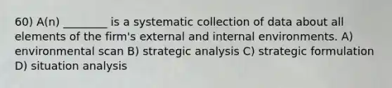 60) A(n) ________ is a systematic collection of data about all elements of the firm's external and internal environments. A) environmental scan B) strategic analysis C) strategic formulation D) situation analysis