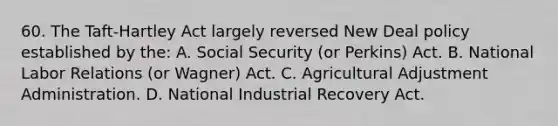 60. The Taft-Hartley Act largely reversed New Deal policy established by the: A. Social Security (or Perkins) Act. B. National Labor Relations (or Wagner) Act. C. Agricultural Adjustment Administration. D. National Industrial Recovery Act.