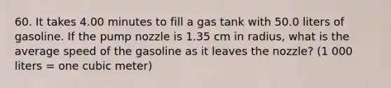 60. It takes 4.00 minutes to fill a gas tank with 50.0 liters of gasoline. If the pump nozzle is 1.35 cm in radius, what is the average speed of the gasoline as it leaves the nozzle? (1 000 liters = one cubic meter)