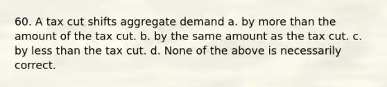 60. A tax cut shifts aggregate demand a. by more than the amount of the tax cut. b. by the same amount as the tax cut. c. by less than the tax cut. d. None of the above is necessarily correct.