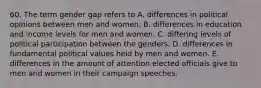 60. The term gender gap refers to A. differences in political opinions between men and women. B. differences in education and income levels for men and women. C. differing levels of political participation between the genders. D. differences in fundamental political values held by men and women. E. differences in the amount of attention elected officials give to men and women in their campaign speeches.