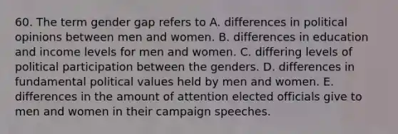 60. The term gender gap refers to A. differences in political opinions between men and women. B. differences in education and income levels for men and women. C. differing levels of political participation between the genders. D. differences in fundamental political values held by men and women. E. differences in the amount of attention elected officials give to men and women in their campaign speeches.