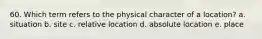 60. Which term refers to the physical character of a location? a. situation b. site c. relative location d. absolute location e. place