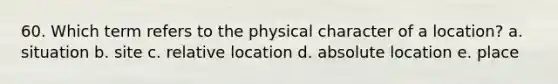 60. Which term refers to the physical character of a location? a. situation b. site c. relative location d. absolute location e. place