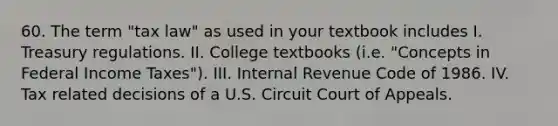 60. The term "tax law" as used in your textbook includes I. Treasury regulations. II. College textbooks (i.e. "Concepts in Federal Income Taxes"). III. Internal Revenue Code of 1986. IV. Tax related decisions of a U.S. Circuit Court of Appeals.