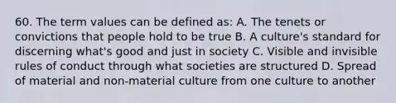 60. The term values can be defined as: A. The tenets or convictions that people hold to be true B. A culture's standard for discerning what's good and just in society C. Visible and invisible rules of conduct through what societies are structured D. Spread of material and non-material culture from one culture to another