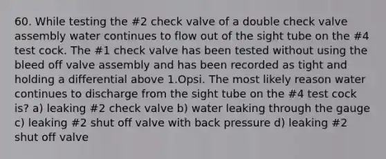 60. While testing the #2 check valve of a double check valve assembly water continues to flow out of the sight tube on the #4 test cock. The #1 check valve has been tested without using the bleed off valve assembly and has been recorded as tight and holding a differential above 1.Opsi. The most likely reason water continues to discharge from the sight tube on the #4 test cock is? a) leaking #2 check valve b) water leaking through the gauge c) leaking #2 shut off valve with back pressure d) leaking #2 shut off valve