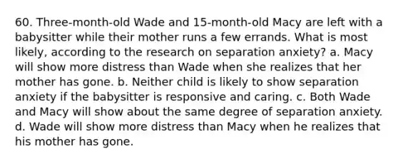 60. Three-month-old Wade and 15-month-old Macy are left with a babysitter while their mother runs a few errands. What is most likely, according to the research on separation anxiety? a. Macy will show more distress than Wade when she realizes that her mother has gone. b. Neither child is likely to show separation anxiety if the babysitter is responsive and caring. c. Both Wade and Macy will show about the same degree of separation anxiety. d. Wade will show more distress than Macy when he realizes that his mother has gone.