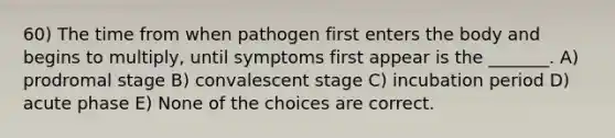 60) The time from when pathogen first enters the body and begins to multiply, until symptoms first appear is the _______. A) prodromal stage B) convalescent stage C) incubation period D) acute phase E) None of the choices are correct.