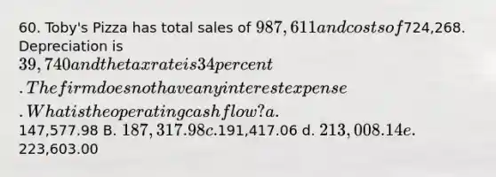 60. Toby's Pizza has total sales of 987,611 and costs of724,268. Depreciation is 39,740 and the tax rate is 34 percent. The firm does not have any interest expense. What is the operating cash flow? a.147,577.98 B. 187,317.98 c.191,417.06 d. 213,008.14 e.223,603.00