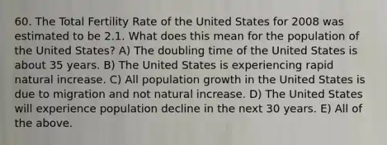 60. The Total Fertility Rate of the United States for 2008 was estimated to be 2.1. What does this mean for the population of the United States? A) The doubling time of the United States is about 35 years. B) The United States is experiencing rapid natural increase. C) All population growth in the United States is due to migration and not natural increase. D) The United States will experience population decline in the next 30 years. E) All of the above.