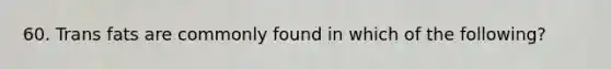 60. Trans fats are commonly found in which of the following?