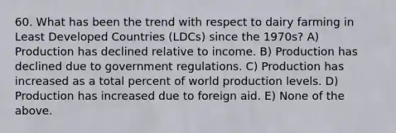 60. What has been the trend with respect to dairy farming in Least Developed Countries (LDCs) since the 1970s? A) Production has declined relative to income. B) Production has declined due to government regulations. C) Production has increased as a total percent of world production levels. D) Production has increased due to foreign aid. E) None of the above.