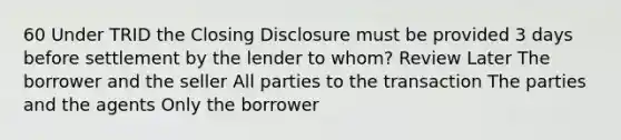 60 Under TRID the Closing Disclosure must be provided 3 days before settlement by the lender to whom? Review Later The borrower and the seller All parties to the transaction The parties and the agents Only the borrower