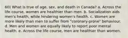 60) What is true of age, sex, and death in Canada? a. Across the life course, women are healthier than men. b. Socialization aids men's health, while hindering women's health. c. Women are more likely than men to suffer from "coronary-prone" behaviour. d. Men and women are equally likely to report poor mental health. e. Across the life course, men are healthier than women.