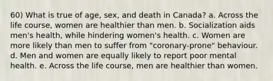 60) What is true of age, sex, and death in Canada? a. Across the life course, women are healthier than men. b. Socialization aids men's health, while hindering women's health. c. Women are more likely than men to suffer from "coronary-prone" behaviour. d. Men and women are equally likely to report poor mental health. e. Across the life course, men are healthier than women.