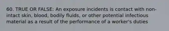 60. TRUE OR FALSE: An exposure incidents is contact with non-intact skin, blood, bodily fluids, or other potential infectious material as a result of the performance of a worker's duties