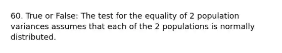 60. True or False: The test for the equality of 2 population variances assumes that each of the 2 populations is normally distributed.