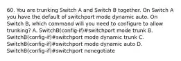 60. You are trunking Switch A and Switch B together. On Switch A you have the default of switchport mode dynamic auto. On Switch B, which command will you need to configure to allow trunking? A. SwitchB(config-if)#switchport mode trunk B. SwitchB(config-if)#switchport mode dynamic trunk C. SwitchB(config-if)#switchport mode dynamic auto D. SwitchB(config-if)#switchport nonegotiate