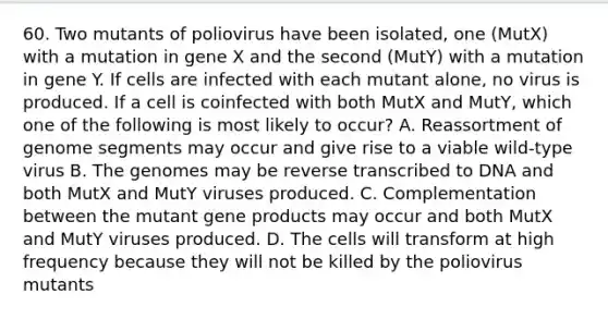 60. Two mutants of poliovirus have been isolated, one (MutX) with a mutation in gene X and the second (MutY) with a mutation in gene Y. If cells are infected with each mutant alone, no virus is produced. If a cell is coinfected with both MutX and MutY, which one of the following is most likely to occur? A. Reassortment of genome segments may occur and give rise to a viable wild-type virus B. The genomes may be reverse transcribed to DNA and both MutX and MutY viruses produced. C. Complementation between the mutant gene products may occur and both MutX and MutY viruses produced. D. The cells will transform at high frequency because they will not be killed by the poliovirus mutants