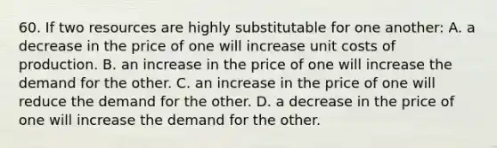 60. If two resources are highly substitutable for one another: A. a decrease in the price of one will increase unit costs of production. B. an increase in the price of one will increase the demand for the other. C. an increase in the price of one will reduce the demand for the other. D. a decrease in the price of one will increase the demand for the other.