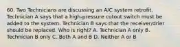 60. Two Technicians are discussing an A/C system retrofit. Technician A says that a high-pressure cutout switch must be added to the system. Technician B says that the receiver/drier should be replaced. Who is right? A. Technician A only B. Technician B only C. Both A and B D. Neither A or B