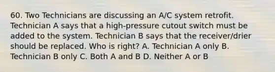 60. Two Technicians are discussing an A/C system retrofit. Technician A says that a high-pressure cutout switch must be added to the system. Technician B says that the receiver/drier should be replaced. Who is right? A. Technician A only B. Technician B only C. Both A and B D. Neither A or B