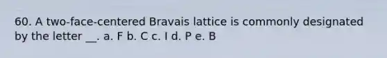 60. A two-face-centered Bravais lattice is commonly designated by the letter __. a. F b. C c. I d. P e. B