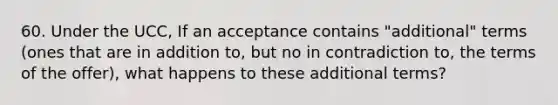 60. Under the UCC, If an acceptance contains "additional" terms (ones that are in addition to, but no in contradiction to, the terms of the offer), what happens to these additional terms?