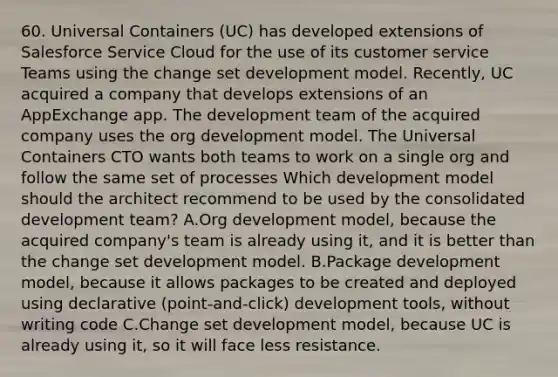 60. Universal Containers (UC) has developed extensions of Salesforce Service Cloud for the use of its customer service Teams using the change set development model. Recently, UC acquired a company that develops extensions of an AppExchange app. The development team of the acquired company uses the org development model. The Universal Containers CTO wants both teams to work on a single org and follow the same set of processes Which development model should the architect recommend to be used by the consolidated development team? A.Org development model, because the acquired company's team is already using it, and it is better than the change set development model. B.Package development model, because it allows packages to be created and deployed using declarative (point-and-click) development tools, without writing code C.Change set development model, because UC is already using it, so it will face less resistance.