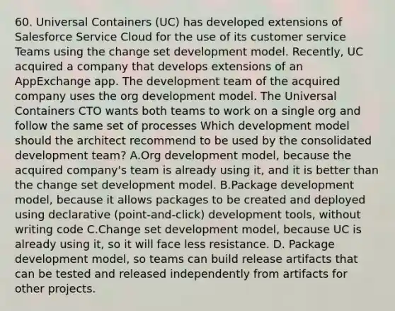 60. Universal Containers (UC) has developed extensions of Salesforce Service Cloud for the use of its customer service Teams using the change set development model. Recently, UC acquired a company that develops extensions of an AppExchange app. The development team of the acquired company uses the org development model. The Universal Containers CTO wants both teams to work on a single org and follow the same set of processes Which development model should the architect recommend to be used by the consolidated development team? A.Org development model, because the acquired company's team is already using it, and it is better than the change set development model. B.Package development model, because it allows packages to be created and deployed using declarative (point-and-click) development tools, without writing code C.Change set development model, because UC is already using it, so it will face less resistance. D. Package development model, so teams can build release artifacts that can be tested and released independently from artifacts for other projects.