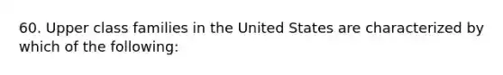 60. Upper class families in the United States are characterized by which of the following: