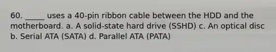 60. _____ uses a 40-pin ribbon cable between the HDD and the motherboard. a. A solid-state hard drive (SSHD) c. An optical disc b. Serial ATA (SATA) d. Parallel ATA (PATA)