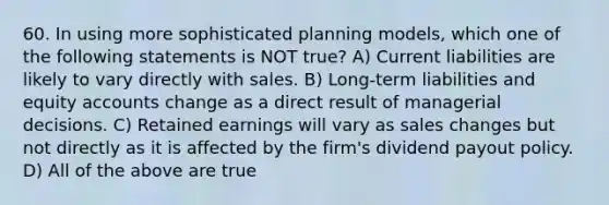 60. In using more sophisticated planning models, which one of the following statements is NOT true? A) Current liabilities are likely to vary directly with sales. B) Long-term liabilities and equity accounts change as a direct result of managerial decisions. C) Retained earnings will vary as sales changes but not directly as it is affected by the firm's dividend payout policy. D) All of the above are true