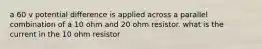 a 60 v potential difference is applied across a parallel combination of a 10 ohm and 20 ohm resistor. what is the current in the 10 ohm resistor