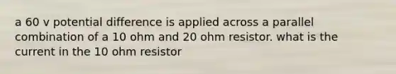 a 60 v potential difference is applied across a parallel combination of a 10 ohm and 20 ohm resistor. what is the current in the 10 ohm resistor