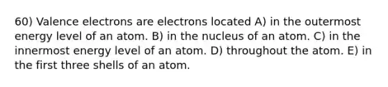 60) Valence electrons are electrons located A) in the outermost energy level of an atom. B) in the nucleus of an atom. C) in the innermost energy level of an atom. D) throughout the atom. E) in the first three shells of an atom.