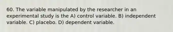 60. The variable manipulated by the researcher in an experimental study is the A) control variable. B) independent variable. C) placebo. D) dependent variable.