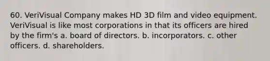 60. VeriVisual Company makes HD 3D film and video equipment. VeriVisual is like most corporations in that its officers are hired by the firm's a. board of directors. b. incorporators. c. other officers. d. shareholders.