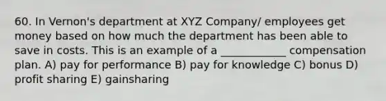 60. In Vernon's department at XYZ Company/ employees get money based on how much the department has been able to save in costs. This is an example of a ____________ compensation plan. A) pay for performance B) pay for knowledge C) bonus D) profit sharing E) gainsharing