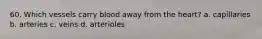 60. Which vessels carry blood away from the heart? a. capillaries b. arteries c. veins d. arterioles