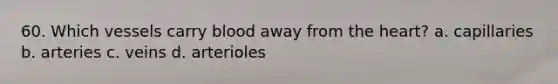 60. Which vessels carry blood away from the heart? a. capillaries b. arteries c. veins d. arterioles