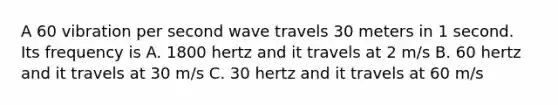 A 60 vibration per second wave travels 30 meters in 1 second. Its frequency is A. 1800 hertz and it travels at 2 m/s B. 60 hertz and it travels at 30 m/s C. 30 hertz and it travels at 60 m/s