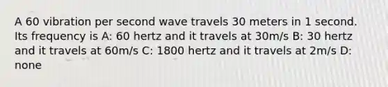 A 60 vibration per second wave travels 30 meters in 1 second. Its frequency is A: 60 hertz and it travels at 30m/s B: 30 hertz and it travels at 60m/s C: 1800 hertz and it travels at 2m/s D: none