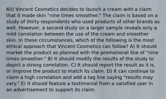 60) Vincent Cosmetics decides to launch a cream with a claim that it made skin "nine times smoother." The claim is based on a study of thirty respondents who used products of other brands as well. However, a second study on a larger sample reveals only a mild correlation between the use of the cream and smoother skin. In these circumstances, which of the following is the most ethical approach that Vincent Cosmetics can follow? A) It should market the product as planned with the promotional line of "nine times smoother." B) It should modify the results of the study to depict a strong correlation. C) It should report the result as it is, or improve the product to match its claim. D) It can continue to claim a high correlation and add a tag line saying "results may vary." E) It should feature a testimonial from a satisfied user in an advertisement to support its claim.