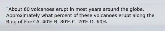 `About 60 volcanoes erupt in most years around the globe. Approximately what percent of these volcanoes erupt along the Ring of Fire? A. 40% B. 80% C. 20% D. 60%